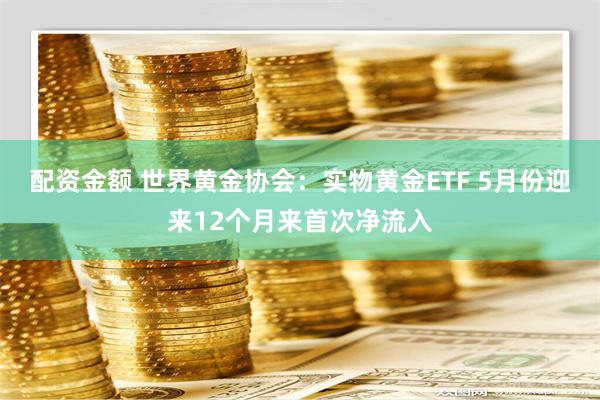 配资金额 世界黄金协会：实物黄金ETF 5月份迎来12个月来首次净流入