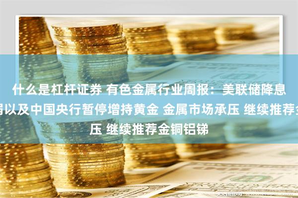 什么是杠杆证券 有色金属行业周报：美联储降息预期减弱以及中国央行暂停增持黄金 金属市场承压 继续推荐金铜铝锑