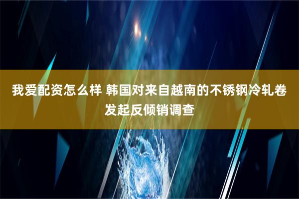 我爱配资怎么样 韩国对来自越南的不锈钢冷轧卷发起反倾销调查