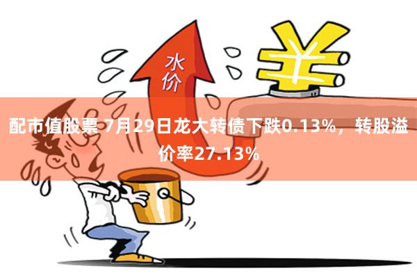 配市值股票 7月29日龙大转债下跌0.13%，转股溢价率27.13%