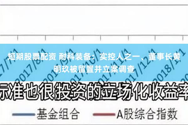 短期股票配资 耐科装备：实控人之一、董事长黄明玖被留置并立案调查