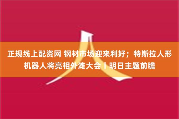 正规线上配资网 钢材市场迎来利好；特斯拉人形机器人将亮相外滩大会丨明日主题前瞻