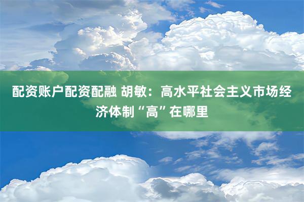 配资账户配资配融 胡敏：高水平社会主义市场经济体制“高”在哪里