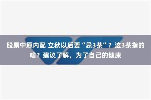 股票中原内配 立秋以后要“忌3茶”？这3茶指的啥？建议了解，为了自己的健康