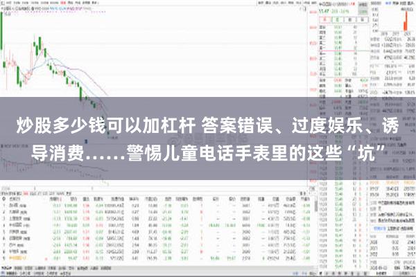 炒股多少钱可以加杠杆 答案错误、过度娱乐、诱导消费……警惕儿童电话手表里的这些“坑”