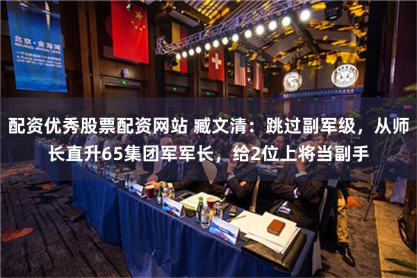 配资优秀股票配资网站 臧文清：跳过副军级，从师长直升65集团军军长，给2位上将当副手