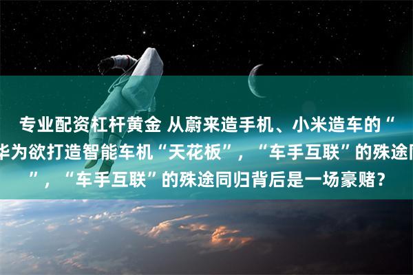 专业配资杠杆黄金 从蔚来造手机、小米造车的“外卷”故事说开去：华为欲打造智能车机“天花板”，“车手互联”的殊途同归背后是一场豪赌？