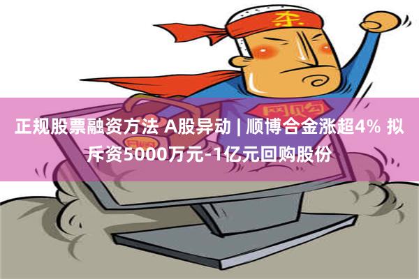 正规股票融资方法 A股异动 | 顺博合金涨超4% 拟斥资5000万元-1亿元回购股份