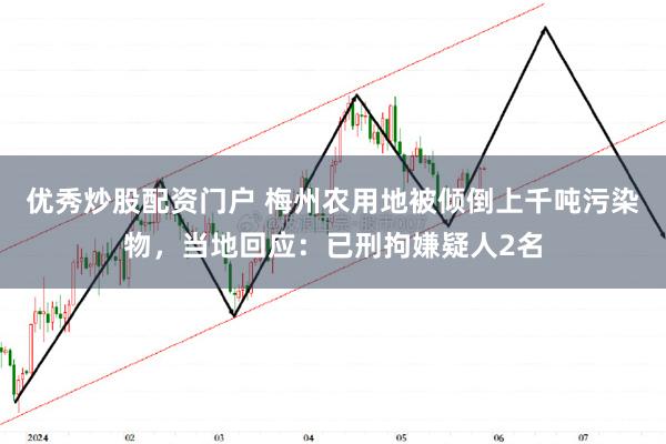 优秀炒股配资门户 梅州农用地被倾倒上千吨污染物，当地回应：已刑拘嫌疑人2名