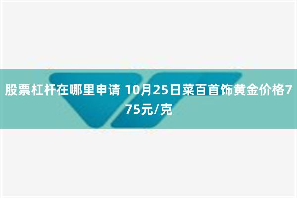 股票杠杆在哪里申请 10月25日菜百首饰黄金价格775元/克