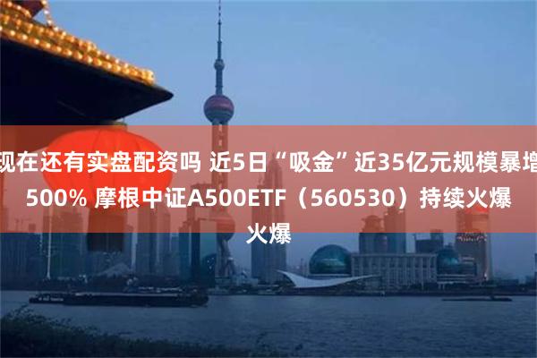 现在还有实盘配资吗 近5日“吸金”近35亿元规模暴增500% 摩根中证A500ETF（560530）持续火爆