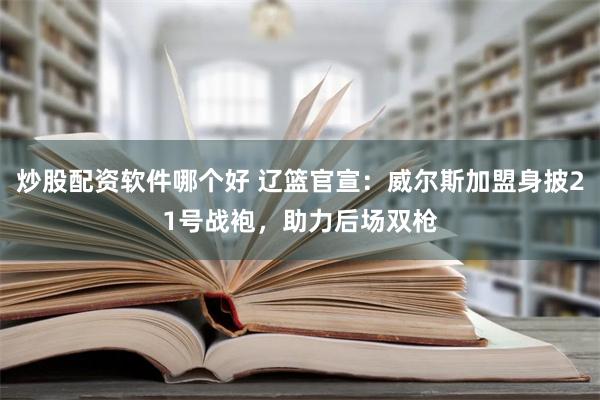 炒股配资软件哪个好 辽篮官宣：威尔斯加盟身披21号战袍，助力后场双枪