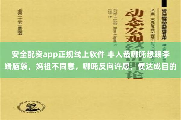 安全配资app正规线上软件 非人哉哪吒想踢李靖脑袋，妈祖不同意，哪吒反向许愿，便达成目的