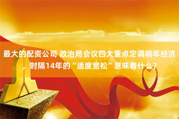 最大的配资公司 政治局会议四大重点定调明年经济，时隔14年的“适度宽松”意味着什么？