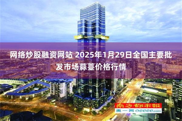 网络炒股融资网站 2025年1月29日全国主要批发市场蒜薹价格行情