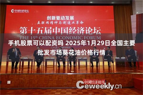 手机股票可以配资吗 2025年1月29日全国主要批发市场葵花油价格行情